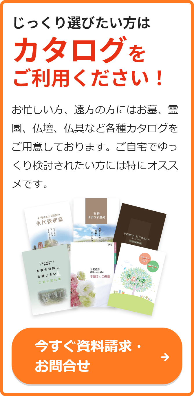 じっくり選びたい方はカタログをご利用ください！ お忙しい方、遠方の方にはお墓、霊園、仏壇、仏具など各種カタログをご用意しております。ご自宅でゆっくり検討されたい方には特にオススメです。 今すぐ資料請求・お問合せ