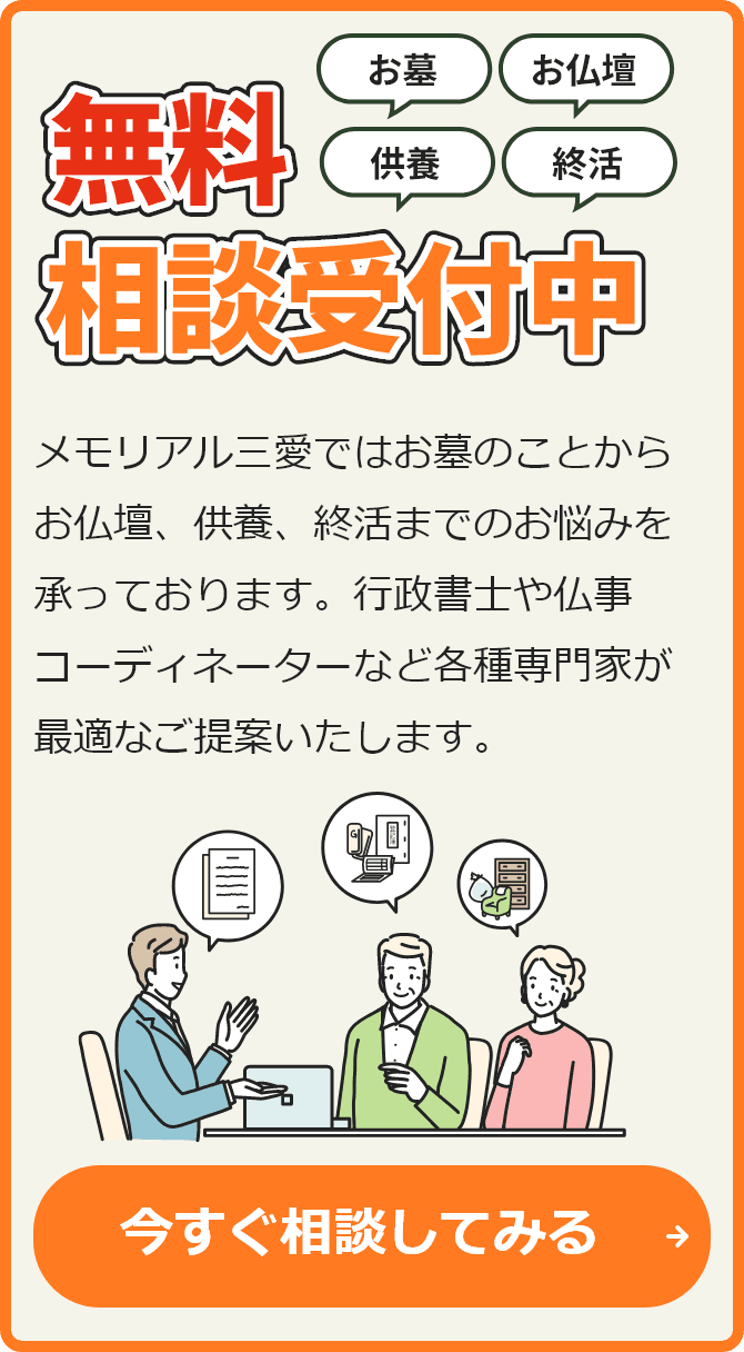 お墓 お仏壇 供養 就活 無料相談受付中 メモリアル三愛ではお墓のことからお仏壇、供養、終活までのお悩みを承っております。行政書士や仏事コーディネーターなど各種専門家が最適なご提案いたします。 今すぐ相談してみる